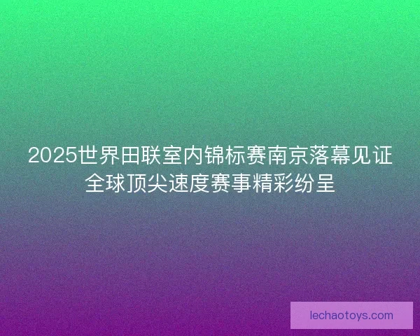 2025世界田联室内锦标赛南京落幕见证全球顶尖速度赛事精彩纷呈