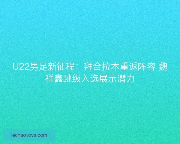 U22男足新征程：拜合拉木重返阵容 魏祥鑫跳级入选展示潜力