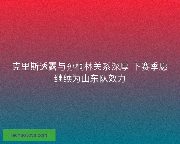 克里斯透露与孙桐林关系深厚 下赛季愿继续为山东队效力