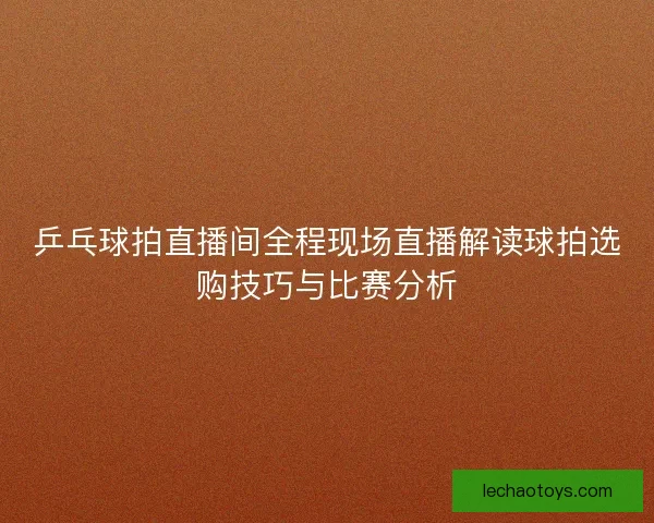 乒乓球拍直播间全程现场直播解读球拍选购技巧与比赛分析