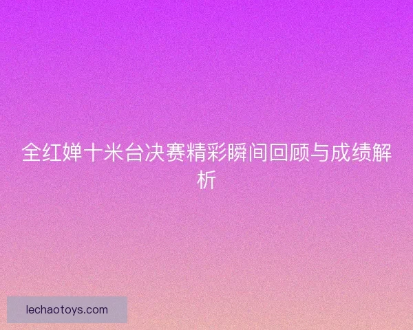 全红婵十米台决赛精彩瞬间回顾与成绩解析