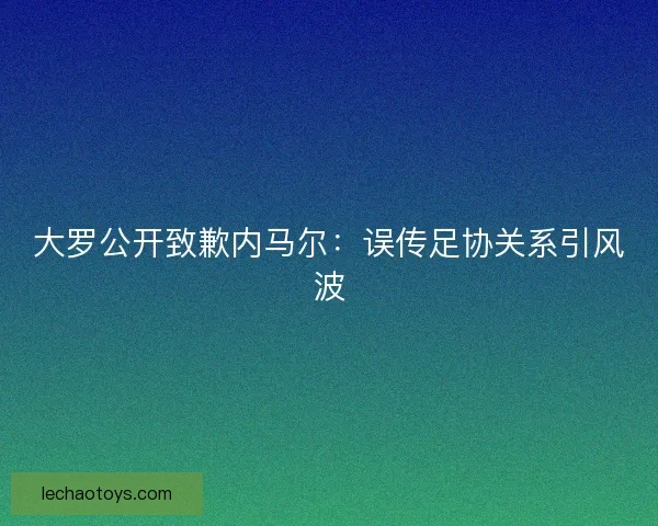 大罗公开致歉内马尔：误传足协关系引风波