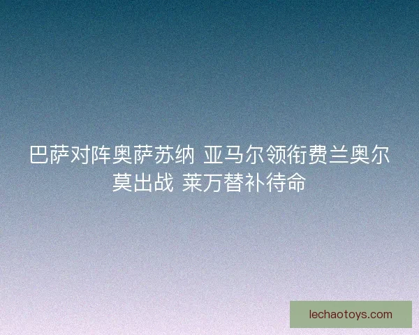 巴萨对阵奥萨苏纳 亚马尔领衔费兰奥尔莫出战 莱万替补待命