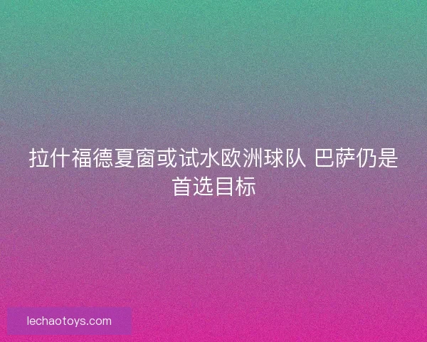 拉什福德夏窗或试水欧洲球队 巴萨仍是首选目标
