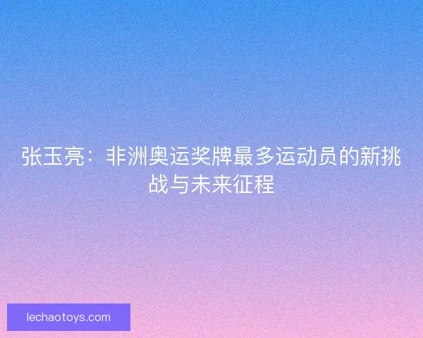 张玉亮：非洲奥运奖牌最多运动员的新挑战与未来征程