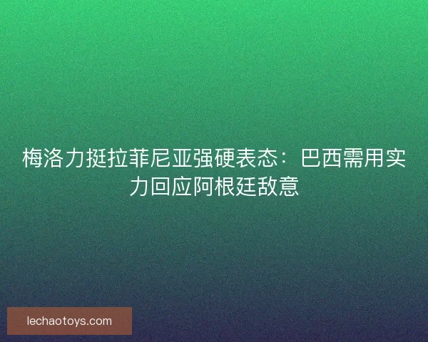 梅洛力挺拉菲尼亚强硬表态：巴西需用实力回应阿根廷敌意