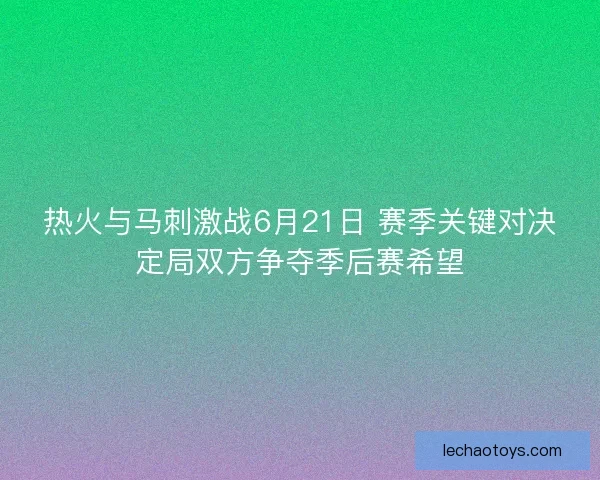 热火与马刺激战6月21日 赛季关键对决定局双方争夺季后赛希望