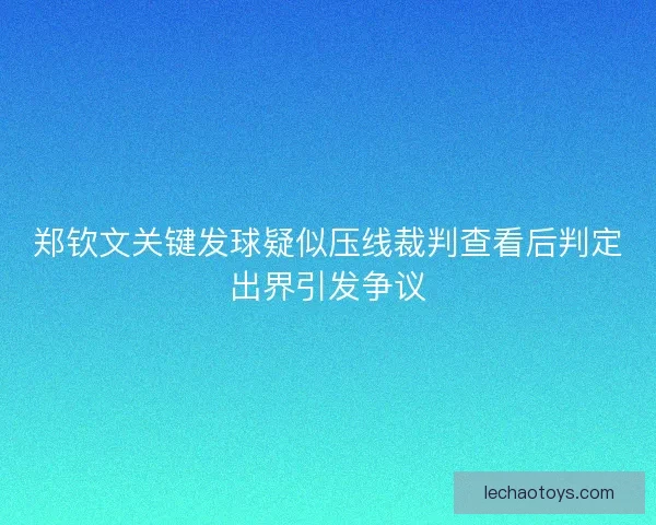 郑钦文关键发球疑似压线裁判查看后判定出界引发争议