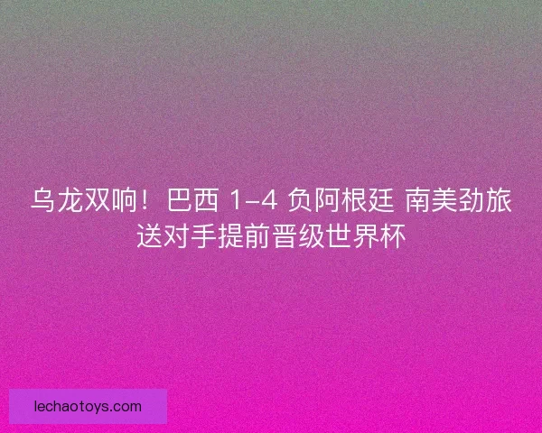 乌龙双响！巴西 1-4 负阿根廷 南美劲旅送对手提前晋级世界杯