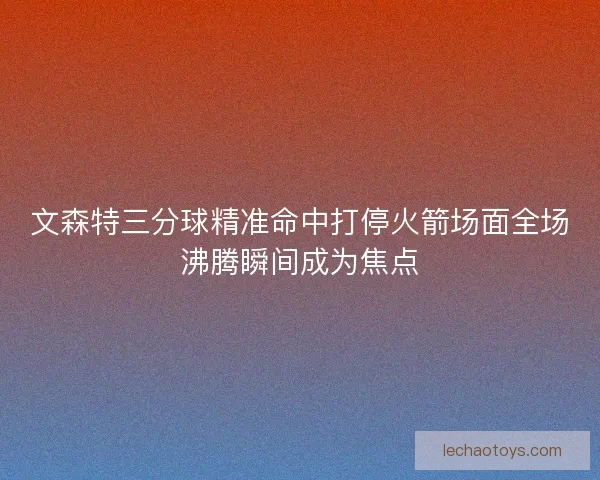 文森特三分球精准命中打停火箭场面全场沸腾瞬间成为焦点