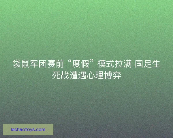 袋鼠军团赛前 “度假” 模式拉满 国足生死战遭遇心理博弈