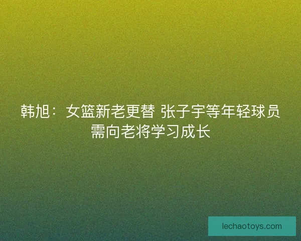 韩旭：女篮新老更替 张子宇等年轻球员需向老将学习成长
