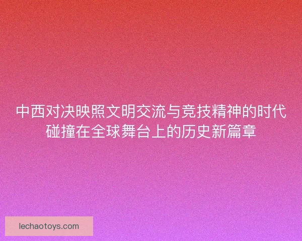 中西对决映照文明交流与竞技精神的时代碰撞在全球舞台上的历史新篇章