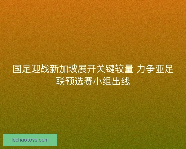 国足迎战新加坡展开关键较量 力争亚足联预选赛小组出线