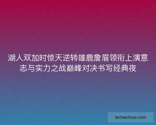 湖人双加时惊天逆转雄鹿詹眉领衔上演意志与实力之战巅峰对决书写经典夜