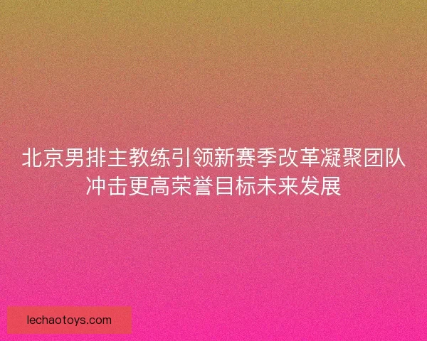 北京男排主教练引领新赛季改革凝聚团队冲击更高荣誉目标未来发展