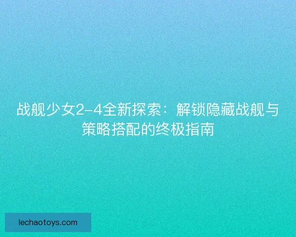 战舰少女2-4全新探索：解锁隐藏战舰与策略搭配的终极指南