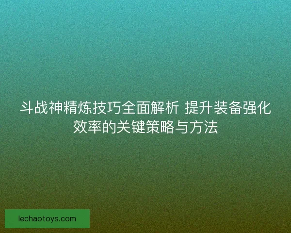 斗战神精炼技巧全面解析 提升装备强化效率的关键策略与方法