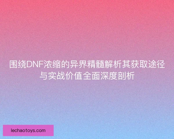 围绕DNF浓缩的异界精髓解析其获取途径与实战价值全面深度剖析