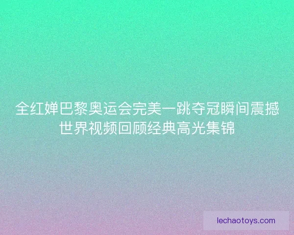 全红婵巴黎奥运会完美一跳夺冠瞬间震撼世界视频回顾经典高光集锦