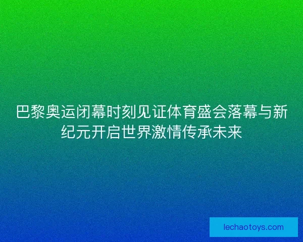 巴黎奥运闭幕时刻见证体育盛会落幕与新纪元开启世界激情传承未来