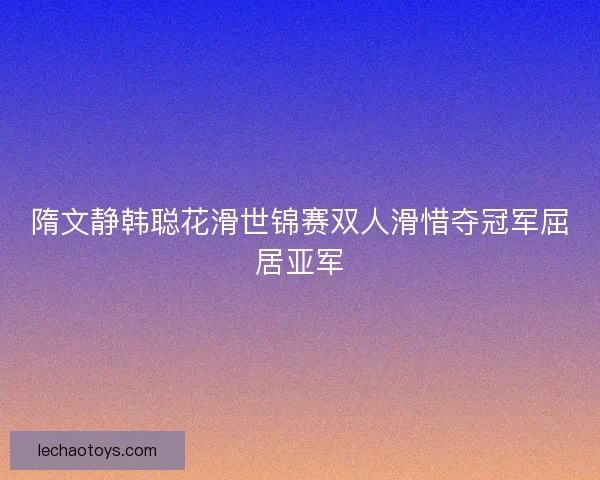 隋文静韩聪花滑世锦赛双人滑惜夺冠军屈居亚军