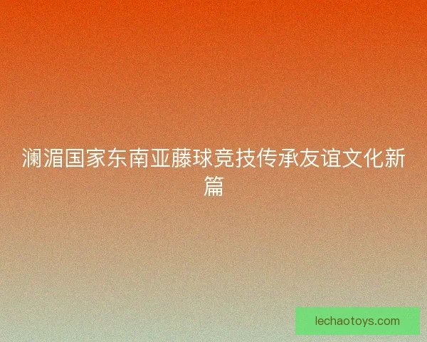 澜湄国家东南亚藤球竞技传承友谊文化新篇