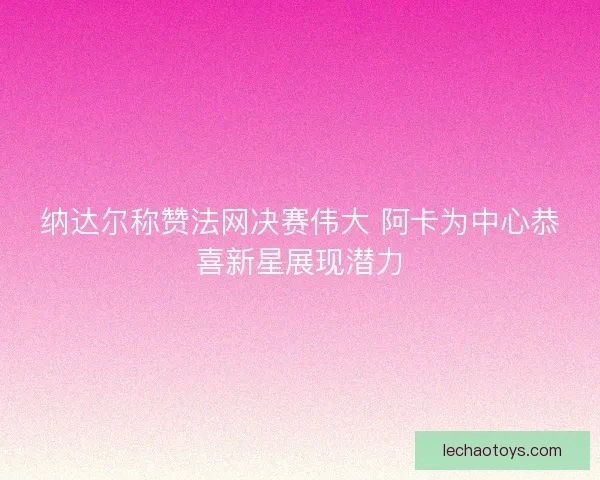纳达尔称赞法网决赛伟大 阿卡为中心恭喜新星展现潜力