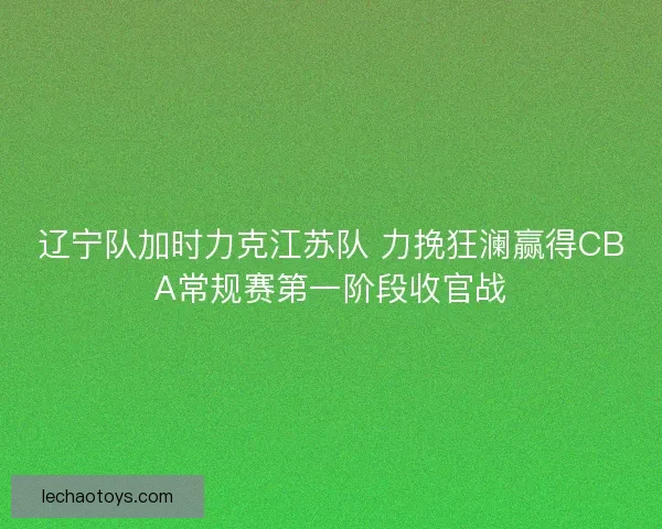 辽宁队加时力克江苏队 力挽狂澜赢得CBA常规赛第一阶段收官战