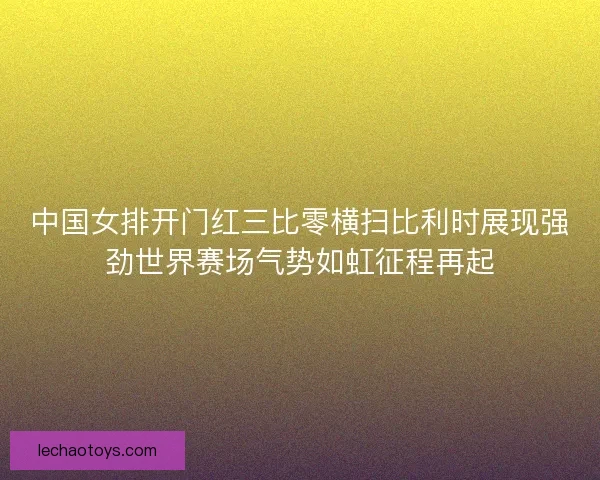 中国女排开门红三比零横扫比利时展现强劲世界赛场气势如虹征程再起