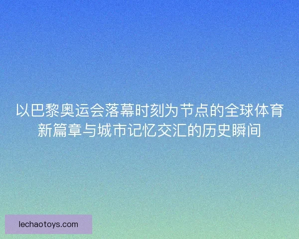 以巴黎奥运会落幕时刻为节点的全球体育新篇章与城市记忆交汇的历史瞬间