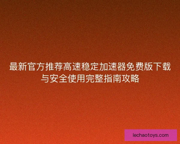 最新官方推荐高速稳定加速器免费版下载与安全使用完整指南攻略