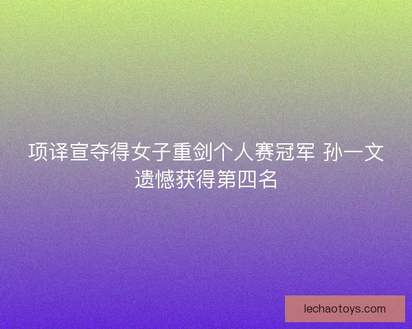 项译宣夺得女子重剑个人赛冠军 孙一文遗憾获得第四名