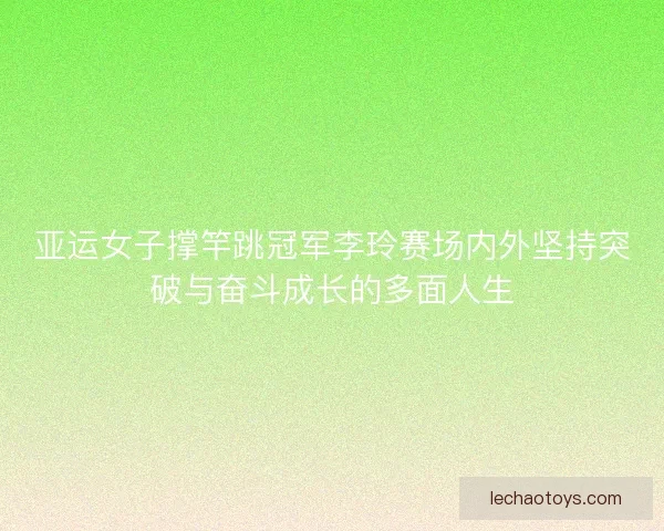 亚运女子撑竿跳冠军李玲赛场内外坚持突破与奋斗成长的多面人生
