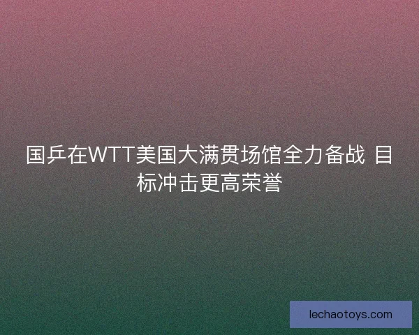 国乒在WTT美国大满贯场馆全力备战 目标冲击更高荣誉