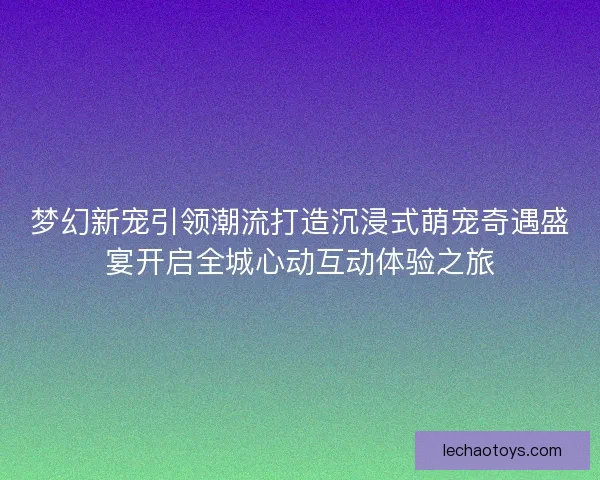 梦幻新宠引领潮流打造沉浸式萌宠奇遇盛宴开启全城心动互动体验之旅