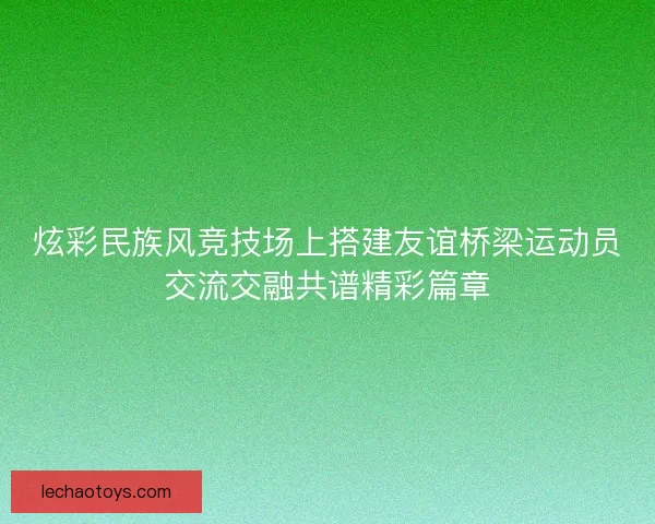 炫彩民族风竞技场上搭建友谊桥梁运动员交流交融共谱精彩篇章