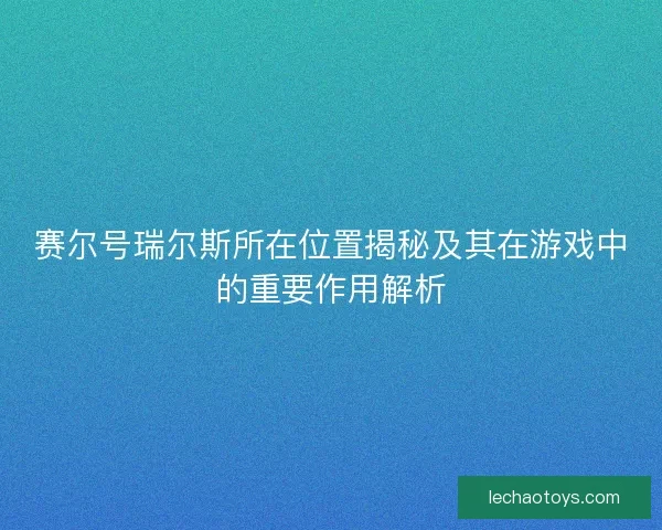 赛尔号瑞尔斯所在位置揭秘及其在游戏中的重要作用解析