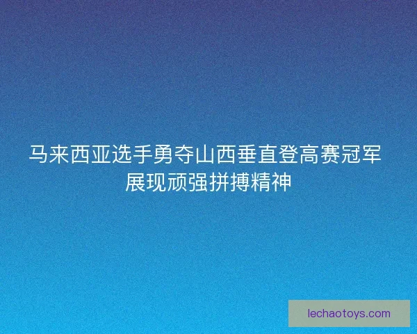 马来西亚选手勇夺山西垂直登高赛冠军 展现顽强拼搏精神