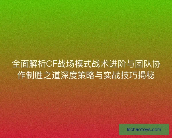 全面解析CF战场模式战术进阶与团队协作制胜之道深度策略与实战技巧揭秘 全面解析CF战场模式战术进阶与团队协作制胜之道深度策略与实战技巧揭秘