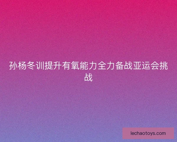 孙杨冬训提升有氧能力全力备战亚运会挑战