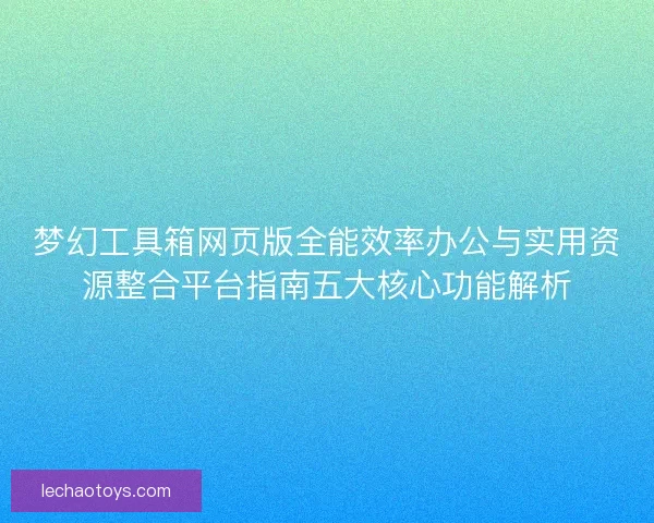 梦幻工具箱网页版全能效率办公与实用资源整合平台指南五大核心功能解析