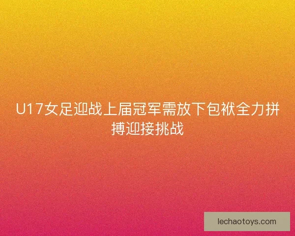 U17女足迎战上届冠军需放下包袱全力拼搏迎接挑战