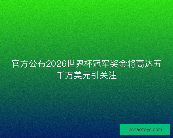 官方公布2026世界杯冠军奖金将高达五千万美元引关注 官方公布2026世界杯冠军奖金将高达五千万美元引关注