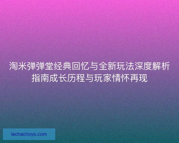 淘米弹弹堂经典回忆与全新玩法深度解析指南成长历程与玩家情怀再现