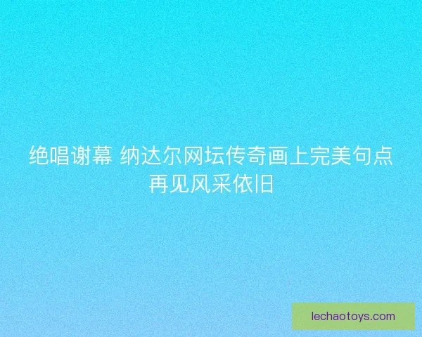绝唱谢幕 纳达尔网坛传奇画上完美句点再见风采依旧 绝唱谢幕 纳达尔网坛传奇画上完美句点再见风采依旧