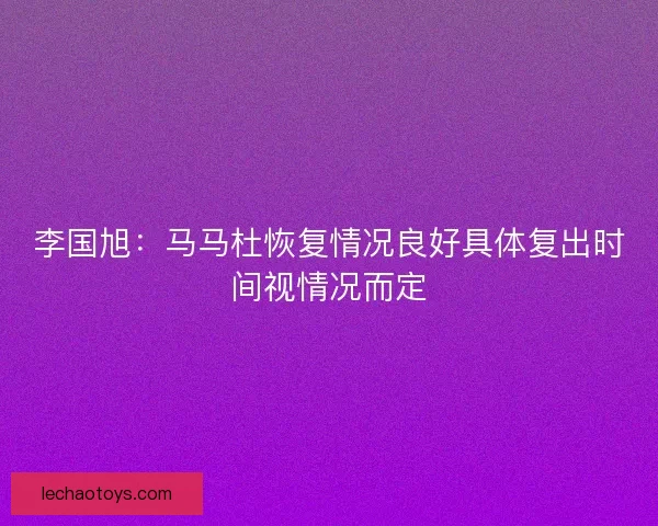 李国旭:马马杜恢复情况良好具体复出时间视情况而定 李国旭:马马杜恢复情况良好具体复出时间视情况而定