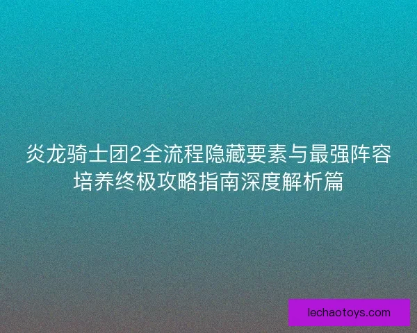 炎龙骑士团2全流程隐藏要素与最强阵容培养终极攻略指南深度解析篇 炎龙骑士团2全流程隐藏要素与最强阵容培养终极攻略指南深度解析篇