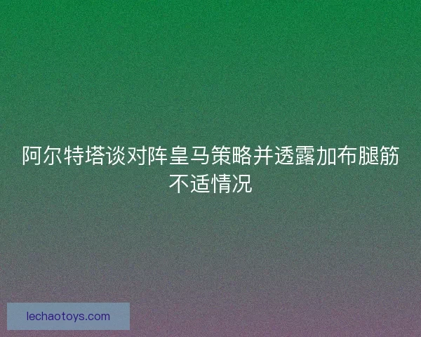 阿尔特塔谈对阵皇马策略并透露加布腿筋不适情况