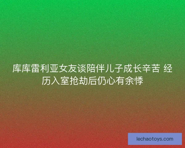 库库雷利亚女友谈陪伴儿子成长辛苦 经历入室抢劫后仍心有余悸